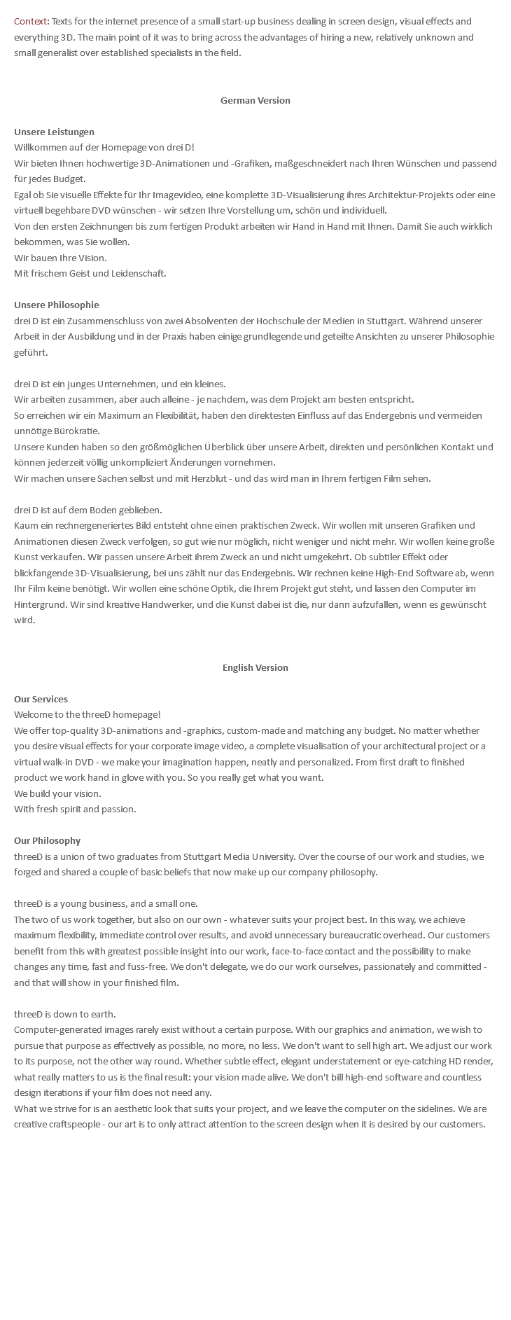 Context: Texts for the internet presence of a small start-up business dealing in screen design, visual effects and everything 3D. The main point of it was to bring across the advantages of hiring a new, relatively unknown and small generalist over established specialists in the field. German Version Unsere Leistungen Willkommen auf der Homepage von drei D! Wir bieten Ihnen hochwertige 3D-Animationen und -Grafiken, maßgeschneidert nach Ihren Wünschen und passend für jedes Budget. Egal ob Sie visuelle Effekte für Ihr Imagevideo, eine komplette 3D-Visualisierung ihres Architektur-Projekts oder eine virtuell begehbare DVD wünschen - wir setzen Ihre Vorstellung um, schön und individuell. Von den ersten Zeichnungen bis zum fertigen Produkt arbeiten wir Hand in Hand mit Ihnen. Damit Sie auch wirklich bekommen, was Sie wollen. Wir bauen Ihre Vision. Mit frischem Geist und Leidenschaft. Unsere Philosophie drei D ist ein Zusammenschluss von zwei Absolventen der Hochschule der Medien in Stuttgart. Während unserer Arbeit in der Ausbildung und in der Praxis haben einige grundlegende und geteilte Ansichten zu unserer Philosophie geführt. drei D ist ein junges Unternehmen, und ein kleines. Wir arbeiten zusammen, aber auch alleine - je nachdem, was dem Projekt am besten entspricht. So erreichen wir ein Maximum an Flexibilität, haben den direktesten Einfluss auf das Endergebnis und vermeiden unnötige Bürokratie. Unsere Kunden haben so den größmöglichen Überblick über unsere Arbeit, direkten und persönlichen Kontakt und können jederzeit völlig unkompliziert Änderungen vornehmen. Wir machen unsere Sachen selbst und mit Herzblut - und das wird man in Ihrem fertigen Film sehen. drei D ist auf dem Boden geblieben. Kaum ein rechnergeneriertes Bild entsteht ohne einen praktischen Zweck. Wir wollen mit unseren Grafiken und Animationen diesen Zweck verfolgen, so gut wie nur möglich, nicht weniger und nicht mehr. Wir wollen keine große Kunst verkaufen. Wir passen unsere Arbeit ihrem Zweck an und nicht umgekehrt. Ob subtiler Effekt oder blickfangende 3D-Visualisierung, bei uns zählt nur das Endergebnis. Wir rechnen keine High-End Software ab, wenn Ihr Film keine benötigt. Wir wollen eine schöne Optik, die Ihrem Projekt gut steht, und lassen den Computer im Hintergrund. Wir sind kreative Handwerker, und die Kunst dabei ist die, nur dann aufzufallen, wenn es gewünscht wird. English Version Our Services Welcome to the threeD homepage! We offer top-quality 3D-animations and -graphics, custom-made and matching any budget. No matter whether you desire visual effects for your corporate image video, a complete visualisation of your architectural project or a virtual walk-in DVD - we make your imagination happen, neatly and personalized. From first draft to finished product we work hand in glove with you. So you really get what you want. We build your vision. With fresh spirit and passion. Our Philosophy threeD is a union of two graduates from Stuttgart Media University. Over the course of our work and studies, we forged and shared a couple of basic beliefs that now make up our company philosophy. threeD is a young business, and a small one. The two of us work together, but also on our own - whatever suits your project best. In this way, we achieve maximum flexibility, immediate control over results, and avoid unnecessary bureaucratic overhead. Our customers benefit from this with greatest possible insight into our work, face-to-face contact and the possibility to make changes any time, fast and fuss-free. We don't delegate, we do our work ourselves, passionately and committed - and that will show in your finished film. threeD is down to earth. Computer-generated images rarely exist without a certain purpose. With our graphics and animation, we wish to pursue that purpose as effectively as possible, no more, no less. We don't want to sell high art. We adjust our work to its purpose, not the other way round. Whether subtle effect, elegant understatement or eye-catching HD render, what really matters to us is the final result: your vision made alive. We don't bill high-end software and countless design iterations if your film does not need any. What we strive for is an aesthetic look that suits your project, and we leave the computer on the sidelines. We are creative craftspeople - our art is to only attract attention to the screen design when it is desired by our customers. 