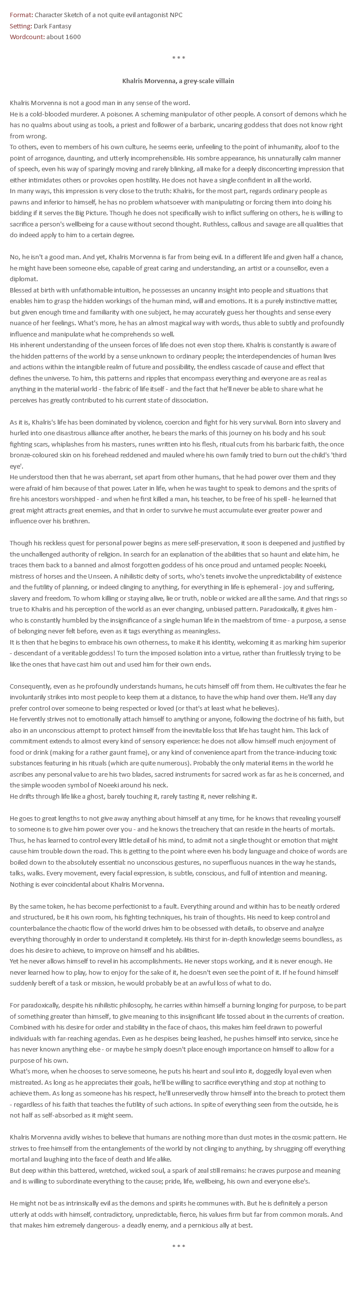 Format: Character Sketch of a not quite evil antagonist NPC Setting: Dark Fantasy Wordcount: about 1600 * * * Khalris Morvenna, a grey-scale villain Khalris Morvenna is not a good man in any sense of the word. He is a cold-blooded murderer. A poisoner. A scheming manipulator of other people. A consort of demons which he has no qualms about using as tools, a priest and follower of a barbaric, uncaring goddess that does not know right from wrong. To others, even to members of his own culture, he seems eerie, unfeeling to the point of inhumanity, aloof to the point of arrogance, daunting, and utterly incomprehensible. His sombre appearance, his unnaturally calm manner of speech, even his way of sparingly moving and rarely blinking, all make for a deeply disconcerting impression that either intimidates others or provokes open hostility. He does not have a single confident in all the world. In many ways, this impression is very close to the truth: Khalris, for the most part, regards ordinary people as pawns and inferior to himself, he has no problem whatsoever with manipulating or forcing them into doing his bidding if it serves the Big Picture. Though he does not specifically wish to inflict suffering on others, he is willing to sacrifice a person's wellbeing for a cause without second thought. Ruthless, callous and savage are all qualities that do indeed apply to him to a certain degree. No, he isn't a good man. And yet, Khalris Morvenna is far from being evil. In a different life and given half a chance, he might have been someone else, capable of great caring and understanding, an artist or a counsellor, even a diplomat. Blessed at birth with unfathomable intuition, he possesses an uncanny insight into people and situations that enables him to grasp the hidden workings of the human mind, will and emotions. It is a purely instinctive matter, but given enough time and familiarity with one subject, he may accurately guess her thoughts and sense every nuance of her feelings. What's more, he has an almost magical way with words, thus able to subtly and profoundly influence and manipulate what he comprehends so well. His inherent understanding of the unseen forces of life does not even stop there. Khalris is constantly is aware of the hidden patterns of the world by a sense unknown to ordinary people; the interdependencies of human lives and actions within the intangible realm of future and possibility, the endless cascade of cause and effect that defines the universe. To him, this patterns and ripples that encompass everything and everyone are as real as anything in the material world - the fabric of life itself - and the fact that he'll never be able to share what he perceives has greatly contributed to his current state of dissociation. As it is, Khalris's life has been dominated by violence, coercion and fight for his very survival. Born into slavery and hurled into one disastrous alliance after another, he bears the marks of this journey on his body and his soul: fighting scars, whiplashes from his masters, runes written into his flesh, ritual cuts from his barbaric faith, the once bronze-coloured skin on his forehead reddened and mauled where his own family tried to burn out the child's 'third eye'. He understood then that he was aberrant, set apart from other humans, that he had power over them and they were afraid of him because of that power. Later in life, when he was taught to speak to demons and the sprits of fire his ancestors worshipped - and when he first killed a man, his teacher, to be free of his spell - he learned that great might attracts great enemies, and that in order to survive he must accumulate ever greater power and influence over his brethren. Though his reckless quest for personal power begins as mere self-preservation, it soon is deepened and justified by the unchallenged authority of religion. In search for an explanation of the abilities that so haunt and elate him, he traces them back to a banned and almost forgotten goddess of his once proud and untamed people: Noeeki, mistress of horses and the Unseen. A nihilistic deity of sorts, who's tenets involve the unpredictability of existence and the futility of planning, or indeed clinging to anything, for everything in life is ephemeral - joy and suffering, slavery and freedom. To whom killing or staying alive, lie or truth, noble or wicked are all the same. And that rings so true to Khalris and his perception of the world as an ever changing, unbiased pattern. Paradoxically, it gives him - who is constantly humbled by the insignificance of a single human life in the maelstrom of time - a purpose, a sense of belonging never felt before, even as it tags everything as meaningless. It is then that he begins to embrace his own otherness, to make it his identity, welcoming it as marking him superior - descendant of a veritable goddess! To turn the imposed isolation into a virtue, rather than fruitlessly trying to be like the ones that have cast him out and used him for their own ends. Consequently, even as he profoundly understands humans, he cuts himself off from them. He cultivates the fear he involuntarily strikes into most people to keep them at a distance, to have the whip hand over them. He'll any day prefer control over someone to being respected or loved (or that's at least what he believes). He fervently strives not to emotionally attach himself to anything or anyone, following the doctrine of his faith, but also in an unconscious attempt to protect himself from the inevitable loss that life has taught him. This lack of commitment extends to almost every kind of sensory experience: he does not allow himself much enjoyment of food or drink (making for a rather gaunt frame), or any kind of convenience apart from the trance-inducing toxic substances featuring in his rituals (which are quite numerous). Probably the only material items in the world he ascribes any personal value to are his two blades, sacred instruments for sacred work as far as he is concerned, and the simple wooden symbol of Noeeki around his neck. He drifts through life like a ghost, barely touching it, rarely tasting it, never relishing it. He goes to great lengths to not give away anything about himself at any time, for he knows that revealing yourself to someone is to give him power over you - and he knows the treachery that can reside in the hearts of mortals. Thus, he has learned to control every little detail of his mind, to admit not a single thought or emotion that might cause him trouble down the road. This is getting to the point where even his body language and choice of words are boiled down to the absolutely essential: no unconscious gestures, no superfluous nuances in the way he stands, talks, walks. Every movement, every facial expression, is subtle, conscious, and full of intention and meaning. Nothing is ever coincidental about Khalris Morvenna. By the same token, he has become perfectionist to a fault. Everything around and within has to be neatly ordered and structured, be it his own room, his fighting techniques, his train of thoughts. His need to keep control and counterbalance the chaotic flow of the world drives him to be obsessed with details, to observe and analyze everything thoroughly in order to understand it completely. His thirst for in-depth knowledge seems boundless, as does his desire to achieve, to improve on himself and his abilities. Yet he never allows himself to revel in his accomplishments. He never stops working, and it is never enough. He never learned how to play, how to enjoy for the sake of it, he doesn't even see the point of it. If he found himself suddenly bereft of a task or mission, he would probably be at an awful loss of what to do. For paradoxically, despite his nihilistic philosophy, he carries within himself a burning longing for purpose, to be part of something greater than himself, to give meaning to this insignificant life tossed about in the currents of creation. Combined with his desire for order and stability in the face of chaos, this makes him feel drawn to powerful individuals with far-reaching agendas. Even as he despises being leashed, he pushes himself into service, since he has never known anything else - or maybe he simply doesn't place enough importance on himself to allow for a purpose of his own. What's more, when he chooses to serve someone, he puts his heart and soul into it, doggedly loyal even when mistreated. As long as he appreciates their goals, he'll be willing to sacrifice everything and stop at nothing to achieve them. As long as someone has his respect, he'll unreservedly throw himself into the breach to protect them - regardless of his faith that teaches the futility of such actions. In spite of everything seen from the outside, he is not half as self-absorbed as it might seem. Khalris Morvenna avidly wishes to believe that humans are nothing more than dust motes in the cosmic pattern. He strives to free himself from the entanglements of the world by not clinging to anything, by shrugging off everything mortal and laughing into the face of death and life alike. But deep within this battered, wretched, wicked soul, a spark of zeal still remains: he craves purpose and meaning and is willing to subordinate everything to the cause; pride, life, wellbeing, his own and everyone else's. He might not be as intrinsically evil as the demons and spirits he communes with. But he is definitely a person utterly at odds with himself, contradictory, unpredictable, fierce, his values firm but far from common morals. And that makes him extremely dangerous- a deadly enemy, and a pernicious ally at best. * * * 