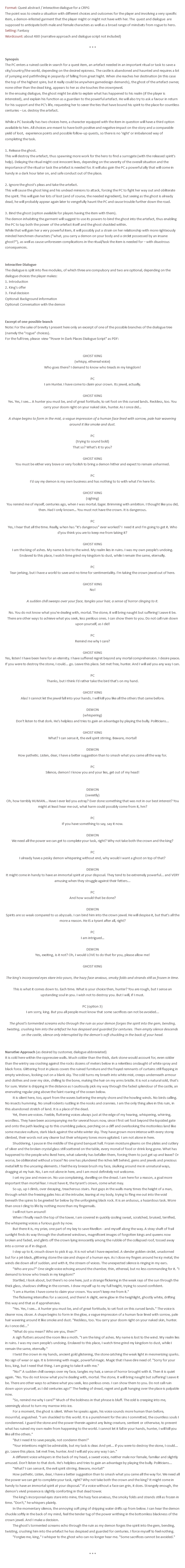 Format: Quest abstract / interactive dialogue for a CRPG The point was to create a situation with different choices and outcomes for the player and involving a very specific item, a demon-infested garment that the player might or might not have with her. The quest and dialogue are supposed to anticipate both male and female characters as well as a broad range of mindsets from rogue to hero. Setting: Fantasy Wordcount: about 480 (narrative approach and dialogue script not included) * * * Synopsis The PC enters a ruined castle in search for a quest item, an artefact needed in an important ritual or task to save a city/country/the world, depending on the desired epicness. The castle is abandoned and haunted and requires a lot of jumping and pathfinding in jeopardy of falling from great hight. When she reaches her destination (in this case the top of the highest spire, but it really could be anywhere gamedesign demands), the ghost of the artefact owner, none other than the dead king, appears to her as she touches the crownjewel. In the ensuing dialogue, the ghost might be able to explain what has happened to his realm (if the player is interested), and explain his function as a guardian to the powerful artefact. He will also try to ask a favour in return for his support and the PC’s life, requesting her to sever the ties that have bound his spirit to the place for countless centuries – i.e. destroy the artefact. While a PC basically has two choices here, a character equipped with the item in question will have a third option available to him. All choices are meant to have both positive and negative impact on the story and a comparable yield of loot, experience points and possible follow-up quests, so there is no 'right' or imbalanced way of completing the task. 1. Release the ghost. This will destroy the artefact, thus spawning more work for the hero to find a surrogate (with the released spirit's help). Delaying the ritual might cost innocent lives, depending on the severity of the overall situation and the importance of the ritual or task the artefact is needed for. It will also gain the PC a powerful ally that will come in handy in a dark hour later on, and safe conduct out of the place. 2. Ignore the ghost's pleas and take the artefact. This will cause the ghost king and his undead minions to attack, forcing the PC to fight her way out and obliterate the spirit. This will gain her lots of loot (and of course, the needed ingredient), but seeing as the ghost is already dead, he will probably appear again later to vengefully haunt the PC and cause trouble further down the road. 3. Bind the ghost (option available for players having the item with them). The demon inhabiting the garment will suggest to use its powers to bind the ghost into the artefact, thus enabling the PC to tap both the power of the artefact itself and the ghost shackled within. While that will gain her a very powerful item, it will possibly put a strain on her relationship with more righteously minded henchmen characters ("what, you carry a demon on your body and a circlet possessed by an insane ghost?"), as well as cause unforeseen complications in the ritual/task the item is needed for – with disastrous consequences. Interactive Dialogue The dialogue is split into five modules, of which three are compulsory and two are optional, depending on the dialogue choices the player makes: 1. Introduction 2. King's offer 3. Final decision Optional: Background information Optional: Conversation with the demon Excerpt of one possible branch Note: For the sake of brevity I present here only an excerpt of one of the possible branches of the dialogue tree (namely the "rogue" choices). For the full tree, please view "Power In Dark Places Dialogue Script" as PDF: GHOST KING (whispy, ethereal voice) Who goes there? I demand to know who treads in my kingdom! PC I am Hunter. I have come to claim your crown. Its jewel, actually. GHOST KING Yes. Yes, I see... A hunter you must be, and of great fortitude, to set foot on this cursed lands. Reckless, too. You carry your doom right on your naked skin, hunter. As I once did… A shape begins to form in the mist, a vague impression of a human face lined with sorrow, pale hair wavering around it like smoke and dust. PC (trying to sound bold) That so? What's it to you? GHOST KING You must be either very brave or very foolish to bring a demon hither and expect to remain unharmed. PC I'd say my demon is my own business and has nothing to to with what I'm here for. GHOST KING (sighing) You remind me of myself, centuries ago, when I was mortal. Eager. Brimming with ambition. I thought like you did, then. Had I only known… You must not have the crown. It is dangerous. PC Yes, I hear that all the time. Really, when has "it's dangerous" ever worked? I need it and I'm going to get it. Who d'you think you are to keep me from taking it? GHOST KING I am the king of ashes. My name is lost to the wind. My realm lies in ruins. I was my own people's undoing. Enslaved to this place, I watch time grind my kingdom to dust, while I remain the same, eternally. PC Tear-jerking, but I have a world to save and no time for sentimentality. I'm taking the crown jewel out of here. GHOST KING No! A sudden chill sweeps over your face, tangles your hair, a sense of horror clinging to it. No. You do not know what you're dealing with, mortal. The stone, it will bring naught but suffering! Leave it be. There are other ways to achieve what you seek, less perilous ones. I can show them to you. Do not call ruin down upon yourself, as I did! PC Remind me why I care? GHOST KING Yes, listen! I have been here for an eternity. I have suffered regret beyond any mortal comprehension. I desire peace. If you were to destroy the stone, I could... go. Leave this place. Set met free, hunter. And I will aid you any way I can. PC Thanks, but I think I'd rather take the bird that's on my hand. GHOST KING Alas! I cannot let the jewel fall into your hands. I will kill you like all the others that came before. DEMON (whispering) Don't listen to that dork. He's helpless and tries to gain an advantage by playing the bully. Politicians... GHOST KING What? I can sense it, the evil spirit stirring. Beware, mortal! DEMON How pathetic. Listen, dear, I have a better suggestion than to smash what you came all the way for. PC Silence, demon! I know you and your lies, get out of my head! DEMON (sweetly) Oh, how terribly HUMAN... Have I ever led you astray? Ever done something that was not in our best interest? You might at least hear me out, what harm could possibly come from it, hm? PC If you have something to say, say it now. DEMON We need all the power we can get to complete your task, right? Why not take both the crown and the king? PC I already have a pesky demon whispering without end, why would I want a ghost on top of that? DEMON It might come in handy to have an immortal spirit at your disposal. They tend to be extremely powerful... and VERY amusing when they struggle against their fetters... PC And how would that be done? DEMON Spirits are so weak compared to us abyssals. I can bind him into the crown jewel. He will despise it, but that's all the more a reason. He IS a tyrant after all, right? PC I am intrigued… DEMON Yes, exciting, is it not? Oh, I would LOVE to do that for you, please allow me! GHOST KING The king's incorporeal eyes stare into yours, the hazy face anxious, smoky folds and strands still as frozen in time. This is what it comes down to. Each time. What is your choice then, hunter? You are rough, but I sense an upstanding soul in you. I wish not to destroy you. But I will, if I must. PC (option 3) I am sorry, king. But you all people must know that some sacrifices can not be avoided... The ghost's tormented screams echo through the ruin as your demon forges the spirit into the gem, bending, twisting, crushing him into the artefact he has despised and guarded for centuries. Then empty silence descends on the castle, silence only interrupted by the demon's soft chuckling in the back of your head. Narrative Approach (as desired by customer, dialogue abbreviated) It is cold here within the oppressive walls. Much colder than the thick, dark stone would account for, even colder than the wintry sea crashing against the rocks dozens of meters below in a relentless onslaught of white spray and black force. Glittering frost in places covers the ruined furniture and the frayed remnants of curtains still flapping in empty windows, looking out on a blank sky. The cold turns my breath into white mist, creeps underneath armour and clothes and over my skin, chilling to the bone, making the hair on my arms bristle. It is not a natural cold, that's for sure. Water is dripping in the distance as I cautiously pick my way through the faded splendour of the castle, an enervating regular ping above the faint roaring of the ocean below. It is silent here, too, apart from the waves battering the empty shore and the howling winds. No birds calling. No insects humming. No small rodents rustling in the nooks and crannies. I am the only thing alive in this ruin, in this abandoned stretch of land. It is a place of the dead. Yet, there are voices. Feeble, fluttering voices always just at the edge of my hearing, whispering, whirring, wordless. They have been accompanying me for several hours now, since I first set foot beyond the lopsided gate and onto the path leading up to this crumbling palace, perching on a cliff and overlooking the motionless land like some massive vulture, stark black against the white winter sky. They have grown more intense with every storey climbed, their words not any clearer but their whispery tones more agitated. I am not alone in here. Shuddering, I pause in the middle of the grand banquet hall. Frozen moisture gleams on the plates and cutlery of silver and the broken crystal glass still scattered on the table, every morsel of food or drink long gone. What has happened to the people who lived here, what calamity has befallen them, forcing them to just get up and leave? Or worse, be obliterated without a trace? No one has plundered the riches left behind, gems and jewels and precious metal left to the uncaring elements. I feel the icy breeze brush my face, skulking around me in unnatural ways, dragging at my hair. No, I am not alone in here, and I am most definitely not welcome. I set my jaw and move on. No use complaining, dwelling on the dread. I am here for a reason, a goal more important than mortal fear. I must have it, the tyrant's crown, come what may. So up, up I climb, over decaying, treacherous stairs. Past gaps in the walls many times the height of a man, through which the freezing gales hiss at the intruder, tearing at my body, trying to fling me out into the void beneath the spires to be greeted far below by the unforgiving black rock. It is an arduous, a hazardous task. More than once I cling to life by nothing more than my fingernails. I will not turn around! When I finally reach the top of the tower, I am covered in quickly cooling sweat, scratched, bruised, terrified, the whispering voices a furious gush by now. But there it is, my prize, one part of my key to save Rivellon - and myself along the way. A stray shaft of frail sunlight finds its way through the shattered windows, magnificent images of forgotten kings and queens now broken and faded, and glints off the crown lying innocently among the rubble of the collapsed roof, tossed away into a corner as if in disgust. I step up to it, crouch down to pick it up. It is not what I have expected. A slender golden circlet, unadorned but for a jet-black, glittering stone the size and shape of a human eye. As I close my fingers around he icy metal, the winds die down all of sudden, and with it, the stream of voices. The unexpected silence is ringing in my ears. "Who are you?" One single voice echoing around the chamber, thin, ethereal, but no less commanding for it. "I demand to know who treads in my kingdom!" Startled, I look about, but there's no one here, just a strange flickering in the weak rays of the sun through the thick glass, shadows shifting in the corners. I draw myself up to my full height, trying to sound confident. "I am a Hunter. I have come to claim your crown. You won't keep me from it." The flickering intensifies for a second, and there! A slight, eerie glow in the twighlight, ghostly white, drifting this way and that as if apprehensive. "Yes. Yes, I see... A hunter you must be, and of great fortitude, to set foot on this cursed lands." The voice is clearer now, closer. A shape begins to form in the glow, a vague impression of a human face lined with sorrow, pale hair wavering around it like smoke and dust. "Reckless, too. You carry your doom right on your naked skin, hunter. As I once did..." "What do you mean? Who are you, then?" A sigh flutters around the room like a moth. "I am the king of ashes. My name is lost to the wind. My realm lies in ruins. I was my own people's undoing. Enslaved to this place, I watch time grind my kingdom to dust, while I remain the same, eternally." I twist the crown in my hands, ancient gold glistening, the stone catching the weak light in mesmerizing sparks. No sign of wear or age. It is brimming with magic, powerful magic. Magic that I have dire need of. "Sorry for your loss, king, but I need that thing. I am going to take it with me." "No!" A sudden chill sweeps over my face, tangles my hair, a sense of horror brought with it. Then it is quiet again. "No. You do not know what you're dealing with, mortal. The stone, it will bring naught but suffering! Leave it be. There are other ways to achieve what you seek, less perilous ones. I can show them to you. Do not call ruin down upon yourself, as I did centuries ago!" The feeling of dread, regret and guilt hanging over the place is palpable now. "So, remind me why I care?" Much of the boldness in that phrase is bluff. The cold is creeping into me, seemingly about to turn my marrow into ice. For a moment, the ghost is silent. When he speaks again, his voice sounds more human than before, mournful, anguished. "I am shackled to this world. It is a punishment for the sins I committed, the countless souls I condemned. I guard the stone and the power therein against any living creature, sentient or otherwise, to prevent what has ruined my own realm from happening to the world. I cannot let it fall in your hands, hunter, I will kill you like all the others." "But I need it to save people, not condemn them!" "Your intentions might be admirable, but my task is clear. And yet... if you were to destroy the stone, I could... go. Leave this place. Set met free, hunter. And I will aid you any way I can." A different voice whispers in the back of my head, a sweet voice, neither male nor female, familiar and slightly amused. Don't listen to that dork. He's helpless and tries to gain an advantage by playing the bully. Politicians... "What? I can sense it, the evil spirit stirring. Beware, mortal!" How pathetic. Listen, dear, I have a better suggestion than to smash what you came all the way for. We need all the power we can get to complete your task, right? Why not take both the crown and the king? It might come in handy to have an immortal spirit at your disposal." If a voice without a face can grin, it does. Strangely enough, the demon's vivid presence is slightly comforting in that dead tower. The king's incorporeal eyes stare into mine, the hazy face anxious, the smoky folds and strands still as frozen in time. "Don't," he whispers plainly. In the momentary silence, the annoying soft ping of dripping water drifts up from below. I can hear the demon chuckle softly in the back of my mind, feel the tender tug of the power writhing in the bottomless blackness of the crown jewel. And I make a decision. The ghost's tormented screams echo through the ruin as my demon forges the spirit into the gem, bending, twisting, crushing him into the artefact he has despised and guarded for centuries. I force myself to feel nothing. "Forgive me, king," I whisper to the ghost who can no longer hear me. "Some sacrifices cannot be avoided." * * * 