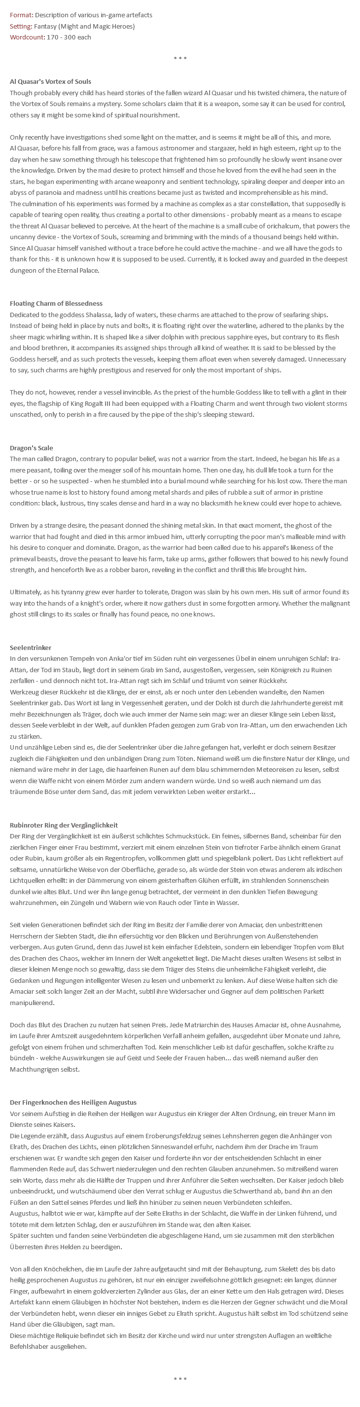 Format: Description of various in-game artefacts Setting: Fantasy (Might and Magic Heroes) Wordcount: 170 - 300 each * * * Al Quasar's Vortex of Souls Though probably every child has heard stories of the fallen wizard Al Quasar und his twisted chimera, the nature of the Vortex of Souls remains a mystery. Some scholars claim that it is a weapon, some say it can be used for control, others say it might be some kind of spiritual nourishment. Only recently have investigations shed some light on the matter, and is seems it might be all of this, and more. Al Quasar, before his fall from grace, was a famous astronomer and stargazer, held in high esteem, right up to the day when he saw something through his telescope that frightened him so profoundly he slowly went insane over the knowledge. Driven by the mad desire to protect himself and those he loved from the evil he had seen in the stars, he began experimenting with arcane weaponry and sentient technology, spiraling deeper and deeper into an abyss of paranoia and madness until his creations became just as twisted and incomprehensible as his mind. The culmination of his experiments was formed by a machine as complex as a star constellation, that supposedly is capable of tearing open reality, thus creating a portal to other dimensions - probably meant as a means to escape the threat Al Quasar believed to perceive. At the heart of the machine is a small cube of orichalcum, that powers the uncanny device - the Vortex of Souls, screaming and brimming with the minds of a thousand beings held within. Since Al Quasar himself vanished without a trace before he could active the machine - and we all have the gods to thank for this - it is unknown how it is supposed to be used. Currently, it is locked away and guarded in the deepest dungeon of the Eternal Palace. Floating Charm of Blessedness Dedicated to the goddess Shalassa, lady of waters, these charms are attached to the prow of seafaring ships. Instead of being held in place by nuts and bolts, it is floating right over the waterline, adhered to the planks by the sheer magic whirling within. It is shaped like a silver dolphin with precious sapphire eyes, but contrary to its flesh and blood brethren, it accompanies its assigned ships through all kind of weather. It is said to be blessed by the Goddess herself, and as such protects the vessels, keeping them afloat even when severely damaged. Unnecessary to say, such charms are highly prestigious and reserved for only the most important of ships. They do not, however, render a vessel invincible. As the priest of the humble Goddess like to tell with a glint in their eyes, the flagship of King Rogalt III had been equipped with a Floating Charm and went through two violent storms unscathed, only to perish in a fire caused by the pipe of the ship's sleeping steward. Dragon's Scale The man called Dragon, contrary to popular belief, was not a warrior from the start. Indeed, he began his life as a mere peasant, toiling over the meager soil of his mountain home. Then one day, his dull life took a turn for the better - or so he suspected - when he stumbled into a burial mound while searching for his lost cow. There the man whose true name is lost to history found among metal shards and piles of rubble a suit of armor in pristine condition: black, lustrous, tiny scales dense and hard in a way no blacksmith he knew could ever hope to achieve. Driven by a strange desire, the peasant donned the shining metal skin. In that exact moment, the ghost of the warrior that had fought and died in this armor imbued him, utterly corrupting the poor man's malleable mind with his desire to conquer and dominate. Dragon, as the warrior had been called due to his apparel's likeness of the primeval beasts, drove the peasant to leave his farm, take up arms, gather followers that bowed to his newly found strength, and henceforth live as a robber baron, reveling in the conflict and thrill this life brought him. Ultimately, as his tyranny grew ever harder to tolerate, Dragon was slain by his own men. His suit of armor found its way into the hands of a knight's order, where it now gathers dust in some forgotten armory. Whether the malignant ghost still clings to its scales or finally has found peace, no one knows. Seelentrinker In den versunkenen Tempeln von Anka'or tief im Süden ruht ein vergessenes Übel in einem unruhigen Schlaf: Ira-Attan, der Tod im Staub, liegt dort in seinem Grab im Sand, ausgestoßen, vergessen, sein Königreich zu Ruinen zerfallen - und dennoch nicht tot. Ira-Attan regt sich im Schlaf und träumt von seiner Rückkehr. Werkzeug dieser Rückkehr ist die Klinge, der er einst, als er noch unter den Lebenden wandelte, den Namen Seelentrinker gab. Das Wort ist lang in Vergessenheit geraten, und der Dolch ist durch die Jahrhunderte gereist mit mehr Bezeichnungen als Träger, doch wie auch immer der Name sein mag: wer an dieser Klinge sein Leben lässt, dessen Seele verbleibt in der Welt, auf dunklen Pfaden gezogen zum Grab von Ira-Attan, um den erwachenden Lich zu stärken. Und unzählige Leben sind es, die der Seelentrinker über die Jahre gefangen hat, verleiht er doch seinem Besitzer zugleich die Fähigkeiten und den unbändigen Drang zum Töten. Niemand weiß um die finstere Natur der Klinge, und niemand wäre mehr in der Lage, die haarfeinen Runen auf dem blau schimmernden Meteoreisen zu lesen, selbst wenn die Waffe nicht von einem Mörder zum andern wandern würde. Und so weiß auch niemand um das träumende Böse unter dem Sand, das mit jedem verwirkten Leben weiter erstarkt... Rubinroter Ring der Vergänglichkeit Der Ring der Vergänglichkeit ist ein äußerst schlichtes Schmuckstück. Ein feines, silbernes Band, scheinbar für den zierlichen Finger einer Frau bestimmt, verziert mit einem einzelnen Stein von tiefroter Farbe ähnlich einem Granat oder Rubin, kaum größer als ein Regentropfen, vollkommen glatt und spiegelblank poliert. Das Licht reflektiert auf seltsame, unnatürliche Weise von der Oberfläche, gerade so, als würde der Stein von etwas anderem als irdischen Lichtquellen erhellt: in der Dämmerung von einem geisterhaften Glühen erfüllt, im strahlenden Sonnenschein dunkel wie altes Blut. Und wer ihn lange genug betrachtet, der vermeint in den dunklen Tiefen Bewegung wahrzunehmen, ein Züngeln und Wabern wie von Rauch oder Tinte in Wasser. Seit vielen Generationen befindet sich der Ring im Besitz der Familie derer von Amaciar, den unbestrittenen Herrschern der Siebten Stadt, die ihn eifersüchtig vor den Blicken und Berührungen von Außenstehenden verbergen. Aus guten Grund, denn das Juwel ist kein einfacher Edelstein, sondern ein lebendiger Tropfen vom Blut des Drachen des Chaos, welcher im Innern der Welt angekettet liegt. Die Macht dieses uralten Wesens ist selbst in dieser kleinen Menge noch so gewaltig, dass sie dem Träger des Steins die unheimliche Fähigkeit verleiht, die Gedanken und Regungen intelligenter Wesen zu lesen und unbemerkt zu lenken. Auf diese Weise halten sich die Amaciar seit solch langer Zeit an der Macht, subtil ihre Widersacher und Gegner auf dem politischen Parkett manipulierend. Doch das Blut des Drachen zu nutzen hat seinen Preis. Jede Matriarchin des Hauses Amaciar ist, ohne Ausnahme, im Laufe ihrer Amtszeit ausgedehntem körperlichen Verfall anheim gefallen, ausgedehnt über Monate und Jahre, gefolgt von einem frühen und schmerzhaften Tod. Kein menschlicher Leib ist dafür geschaffen, solche Kräfte zu bündeln - welche Auswirkungen sie auf Geist und Seele der Frauen haben... das weiß niemand außer den Machthungrigen selbst. Der Fingerknochen des Heiligen Augustus Vor seinem Aufstieg in die Reihen der Heiligen war Augustus ein Krieger der Alten Ordnung, ein treuer Mann im Dienste seines Kaisers. Die Legende erzählt, dass Augustus auf einem Eroberungsfeldzug seines Lehnsherren gegen die Anhänger von Elrath, des Drachen des Lichts, einen plötzlichen Sinneswandel erfuhr, nachdem ihm der Drache im Traum erschienen war. Er wandte sich gegen den Kaiser und forderte ihn vor der entscheidenden Schlacht in einer flammenden Rede auf, das Schwert niederzulegen und den rechten Glauben anzunehmen. So mitreißend waren sein Worte, dass mehr als die Hälfte der Truppen und ihrer Anführer die Seiten wechselten. Der Kaiser jedoch blieb unbeeindruckt, und wutschäumend über den Verrat schlug er Augustus die Schwerthand ab, band ihn an den Füßen an den Sattel seines Pferdes und ließ ihn hinüber zu seinen neuen Verbündeten schleifen. Augustus, halbtot wie er war, kämpfte auf der Seite Elraths in der Schlacht, die Waffe in der Linken führend, und tötete mit dem letzten Schlag, den er auszuführen im Stande war, den alten Kaiser. Später suchten und fanden seine Verbündeten die abgeschlagene Hand, um sie zusammen mit den sterblichen Überresten ihres Helden zu beerdigen. Von all den Knöchelchen, die im Laufe der Jahre aufgetaucht sind mit der Behauptung, zum Skelett des bis dato heilig gesprochenen Augustus zu gehören, ist nur ein einziger zweifelsohne göttlich gesegnet: ein langer, dünner Finger, aufbewahrt in einem goldverzierten Zylinder aus Glas, der an einer Kette um den Hals getragen wird. Dieses Artefakt kann einem Gläubigen in höchster Not beistehen, indem es die Herzen der Gegner schwächt und die Moral der Verbündeten hebt, wenn dieser ein inniges Gebet zu Elrath spricht. Augustus hält selbst im Tod schützend seine Hand über die Gläubigen, sagt man. Diese mächtige Reliquie befindet sich im Besitz der Kirche und wird nur unter strengsten Auflagen an weltliche Befehlshaber ausgeliehen. * * * 
