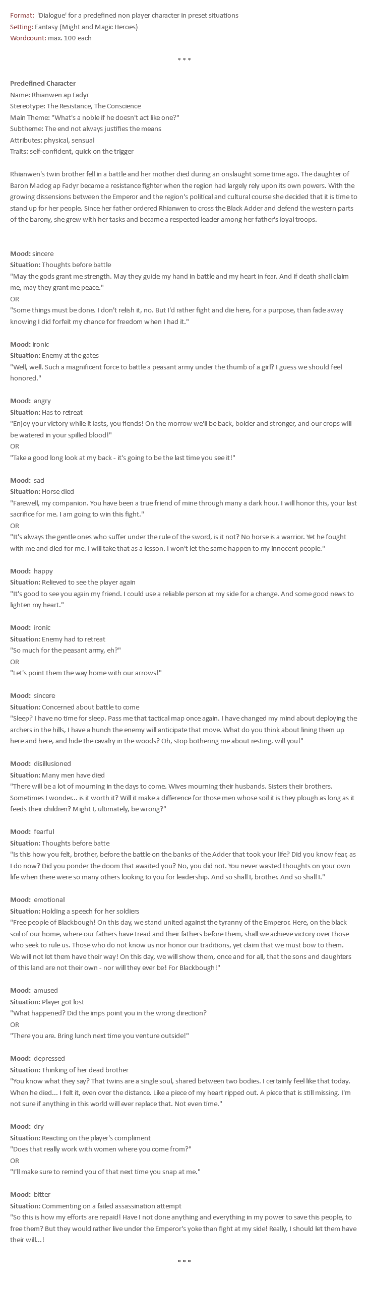 Format: 'Dialogue' for a predefined non player character in preset situations Setting: Fantasy (Might and Magic Heroes) Wordcount: max. 100 each * * * Predefined Character Name: Rhianwen ap Fadyr Stereotype: The Resistance, The Conscience Main Theme: "What's a noble if he doesn't act like one?" Subtheme: The end not always justifies the means Attributes: physical, sensual Traits: self-confident, quick on the trigger Rhianwen's twin brother fell in a battle and her mother died during an onslaught some time ago. The daughter of Baron Madog ap Fadyr became a resistance fighter when the region had largely rely upon its own powers. With the growing dissensions between the Emperor and the region's political and cultural course she decided that it is time to stand up for her people. Since her father ordered Rhianwen to cross the Black Adder and defend the western parts of the barony, she grew with her tasks and became a respected leader among her father's loyal troops. Mood: sincere Situation: Thoughts before battle "May the gods grant me strength. May they guide my hand in battle and my heart in fear. And if death shall claim me, may they grant me peace." OR "Some things must be done. I don't relish it, no. But I'd rather fight and die here, for a purpose, than fade away knowing I did forfeit my chance for freedom when I had it." Mood: ironic Situation: Enemy at the gates "Well, well. Such a magnificent force to battle a peasant army under the thumb of a girl? I guess we should feel honored." Mood: angry Situation: Has to retreat "Enjoy your victory while it lasts, you fiends! On the morrow we'll be back, bolder and stronger, and our crops will be watered in your spilled blood!" OR "Take a good long look at my back - it's going to be the last time you see it!" Mood: sad Situation: Horse died "Farewell, my companion. You have been a true friend of mine through many a dark hour. I will honor this, your last sacrifice for me. I am going to win this fight." OR "It's always the gentle ones who suffer under the rule of the sword, is it not? No horse is a warrior. Yet he fought with me and died for me. I will take that as a lesson. I won't let the same happen to my innocent people." Mood: happy Situation: Relieved to see the player again "It's good to see you again my friend. I could use a reliable person at my side for a change. And some good news to lighten my heart." Mood: ironic Situation: Enemy had to retreat "So much for the peasant army, eh?" OR "Let's point them the way home with our arrows!" Mood: sincere Situation: Concerned about battle to come "Sleep? I have no time for sleep. Pass me that tactical map once again. I have changed my mind about deploying the archers in the hills, I have a hunch the enemy will anticipate that move. What do you think about lining them up here and here, and hide the cavalry in the woods? Oh, stop bothering me about resting, will you!" Mood: disillusioned Situation: Many men have died "There will be a lot of mourning in the days to come. Wives mourning their husbands. Sisters their brothers. Sometimes I wonder... is it worth it? Will it make a difference for those men whose soil it is they plough as long as it feeds their children? Might I, ultimately, be wrong?" Mood: fearful Situation: Thoughts before batte "Is this how you felt, brother, before the battle on the banks of the Adder that took your life? Did you know fear, as I do now? Did you ponder the doom that awaited you? No, you did not. You never wasted thoughts on your own life when there were so many others looking to you for leadership. And so shall I, brother. And so shall I." Mood: emotional Situation: Holding a speech for her soldiers "Free people of Blackbough! On this day, we stand united against the tyranny of the Emperor. Here, on the black soil of our home, where our fathers have tread and their fathers before them, shall we achieve victory over those who seek to rule us. Those who do not know us nor honor our traditions, yet claim that we must bow to them. We will not let them have their way! On this day, we will show them, once and for all, that the sons and daughters of this land are not their own - nor will they ever be! For Blackbough!" Mood: amused Situation: Player got lost "What happened? Did the imps point you in the wrong direction? OR "There you are. Bring lunch next time you venture outside!" Mood: depressed Situation: Thinking of her dead brother "You know what they say? That twins are a single soul, shared between two bodies. I certainly feel like that today. When he died... I felt it, even over the distance. Like a piece of my heart ripped out. A piece that is still missing. I'm not sure if anything in this world will ever replace that. Not even time." Mood: dry Situation: Reacting on the player's compliment "Does that really work with women where you come from?" OR "I'll make sure to remind you of that next time you snap at me." Mood: bitter Situation: Commenting on a failed assassination attempt "So this is how my efforts are repaid! Have I not done anything and everything in my power to save this people, to free them? But they would rather live under the Emperor's yoke than fight at my side! Really, I should let them have their will...! * * * 