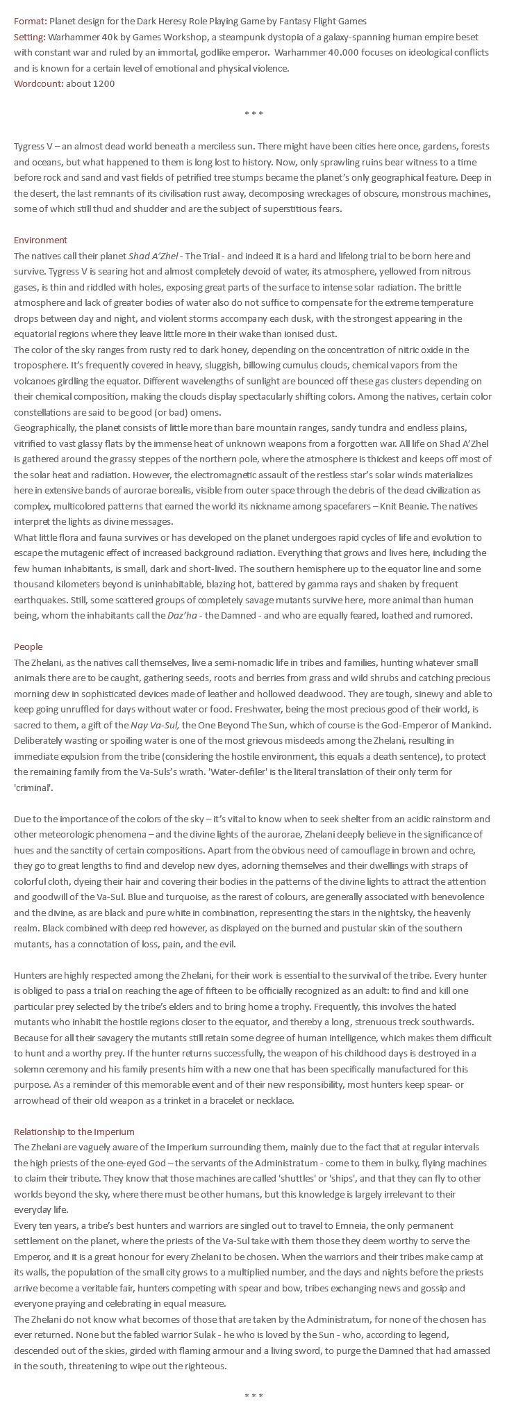 Format: Planet design for the Dark Heresy Role Playing Game by Fantasy Flight Games Setting: Warhammer 40k by Games Workshop, a steampunk dystopia of a galaxy-spanning human empire beset with constant war and ruled by an immortal, godlike emperor. Warhammer 40.000 focuses on ideological conflicts and is known for a certain level of emotional and physical violence. Wordcount: about 1200 * * * Tygress V – an almost dead world beneath a merciless sun. There might have been cities here once, gardens, forests and oceans, but what happened to them is long lost to history. Now, only sprawling ruins bear witness to a time before rock and sand and vast fields of petrified tree stumps became the planet’s only geographical feature. Deep in the desert, the last remnants of its civilisation rust away, decomposing wreckages of obscure, monstrous machines, some of which still thud and shudder and are the subject of superstitious fears. Environment The natives call their planet Shad A’Zhel - The Trial - and indeed it is a hard and lifelong trial to be born here and survive. Tygress V is searing hot and almost completely devoid of water, its atmosphere, yellowed from nitrous gases, is thin and riddled with holes, exposing great parts of the surface to intense solar radiation. The brittle atmosphere and lack of greater bodies of water also do not suffice to compensate for the extreme temperature drops between day and night, and violent storms accompany each dusk, with the strongest appearing in the equatorial regions where they leave little more in their wake than ionised dust. The color of the sky ranges from rusty red to dark honey, depending on the concentration of nitric oxide in the troposphere. It’s frequently covered in heavy, sluggish, billowing cumulus clouds, chemical vapors from the volcanoes girdling the equator. Different wavelengths of sunlight are bounced off these gas clusters depending on their chemical composition, making the clouds display spectacularly shifting colors. Among the natives, certain color constellations are said to be good (or bad) omens. Geographically, the planet consists of little more than bare mountain ranges, sandy tundra and endless plains, vitrified to vast glassy flats by the immense heat of unknown weapons from a forgotten war. All life on Shad A’Zhel is gathered around the grassy steppes of the northern pole, where the atmosphere is thickest and keeps off most of the solar heat and radiation. However, the electromagnetic assault of the restless star’s solar winds materializes here in extensive bands of aurorae borealis, visible from outer space through the debris of the dead civilization as complex, multicolored patterns that earned the world its nickname among spacefarers – Knit Beanie. The natives interpret the lights as divine messages. What little flora and fauna survives or has developed on the planet undergoes rapid cycles of life and evolution to escape the mutagenic effect of increased background radiation. Everything that grows and lives here, including the few human inhabitants, is small, dark and short-lived. The southern hemisphere up to the equator line and some thousand kilometers beyond is uninhabitable, blazing hot, battered by gamma rays and shaken by frequent earthquakes. Still, some scattered groups of completely savage mutants survive here, more animal than human being, whom the inhabitants call the Daz’ha - the Damned - and who are equally feared, loathed and rumored. People The Zhelani, as the natives call themselves, live a semi-nomadic life in tribes and families, hunting whatever small animals there are to be caught, gathering seeds, roots and berries from grass and wild shrubs and catching precious morning dew in sophisticated devices made of leather and hollowed deadwood. They are tough, sinewy and able to keep going unruffled for days without water or food. Freshwater, being the most precious good of their world, is sacred to them, a gift of the Nay Va-Sul, the One Beyond The Sun, which of course is the God-Emperor of Mankind. Deliberately wasting or spoiling water is one of the most grievous misdeeds among the Zhelani, resulting in immediate expulsion from the tribe (considering the hostile environment, this equals a death sentence), to protect the remaining family from the Va-Suls’s wrath. 'Water-defiler' is the literal translation of their only term for 'criminal'. Due to the importance of the colors of the sky – it’s vital to know when to seek shelter from an acidic rainstorm and other meteorologic phenomena – and the divine lights of the aurorae, Zhelani deeply believe in the significance of hues and the sanctity of certain compositions. Apart from the obvious need of camouflage in brown and ochre, they go to great lengths to find and develop new dyes, adorning themselves and their dwellings with straps of colorful cloth, dyeing their hair and covering their bodies in the patterns of the divine lights to attract the attention and goodwill of the Va-Sul. Blue and turquoise, as the rarest of colours, are generally associated with benevolence and the divine, as are black and pure white in combination, representing the stars in the nightsky, the heavenly realm. Black combined with deep red however, as displayed on the burned and pustular skin of the southern mutants, has a connotation of loss, pain, and the evil. Hunters are highly respected among the Zhelani, for their work is essential to the survival of the tribe. Every hunter is obliged to pass a trial on reaching the age of fifteen to be officially recognized as an adult: to find and kill one particular prey selected by the tribe’s elders and to bring home a trophy. Frequently, this involves the hated mutants who inhabit the hostile regions closer to the equator, and thereby a long, strenuous treck southwards. Because for all their savagery the mutants still retain some degree of human intelligence, which makes them difficult to hunt and a worthy prey. If the hunter returns successfully, the weapon of his childhood days is destroyed in a solemn ceremony and his family presents him with a new one that has been specifically manufactured for this purpose. As a reminder of this memorable event and of their new responsibility, most hunters keep spear- or arrowhead of their old weapon as a trinket in a bracelet or necklace. Relationship to the Imperium The Zhelani are vaguely aware of the Imperium surrounding them, mainly due to the fact that at regular intervals the high priests of the one-eyed God – the servants of the Administratum - come to them in bulky, flying machines to claim their tribute. They know that those machines are called 'shuttles' or 'ships', and that they can fly to other worlds beyond the sky, where there must be other humans, but this knowledge is largely irrelevant to their everyday life. Every ten years, a tribe’s best hunters and warriors are singled out to travel to Emneia, the only permanent settlement on the planet, where the priests of the Va-Sul take with them those they deem worthy to serve the Emperor, and it is a great honour for every Zhelani to be chosen. When the warriors and their tribes make camp at its walls, the population of the small city grows to a multiplied number, and the days and nights before the priests arrive become a veritable fair, hunters competing with spear and bow, tribes exchanging news and gossip and everyone praying and celebrating in equal measure. The Zhelani do not know what becomes of those that are taken by the Administratum, for none of the chosen has ever returned. None but the fabled warrior Sulak - he who is loved by the Sun - who, according to legend, descended out of the skies, girded with flaming armour and a living sword, to purge the Damned that had amassed in the south, threatening to wipe out the righteous. * * *