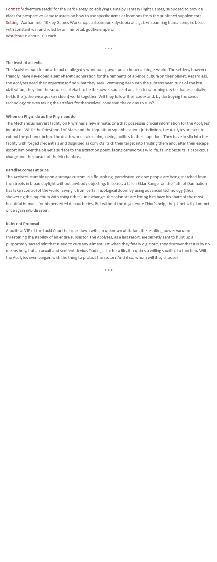 Format: 'Adventure seeds' for the Dark Heresy Roleplaying Game by Fantasy Flight Games, supposed to provide ideas for prospective Game Masters on how to use specific items or locations from the published supplements. Setting: Warhammer 40k by Games Workshop, a steampunk dystopia of a galaxy-spanning human empire beset with constant war and ruled by an immortal, godlike emperor. Wordcount: about 100 each * * * The least of all evils The Acolytes hunt for an artefact of allegedly wondrous power on an Imperial fringe-world. The settlers, however friendly, have developed a semi-heretic admiration for the remnants of a xenos culture on their planet. Regardless, the Acolytes need their expertise to find what they seek. Venturing deep into the subterranean ruins of the lost civilization, they find the so-called artefact to be the power source of an alien terraforming device that essentially holds the (otherwise quake-ridden) world together. Will they follow their codex and, by destroying the xenos technology or even taking the artefact for themselves, condemn the colony to ruin? When on Phyrr, do as the Phyrrians do The Mechanicus harvest facility on Phyrr has a new inmate, one that possesses crucial information for the Acolytes’ inquisitor. While the Priesthood of Mars and the Inquisition squabble about jurisdiction, the Acolytes are sent to extract the prisoner before the death world claims him, leaving politics to their superiors. They have to slip into the facility with forged credentials and disguised as convicts, trick their target into trusting them and, after their escape, escort him over the planet’s surface to the extraction point, facing carnivorous wildlife, failing biosuits, a capricious charge and the pursuit of the Mechanicus. Paradise comes at price The Acolytes stumble upon a strange custom in a flourishing, paradisiacal colony: people are being snatched from the streets in broad daylight without anybody objecting. In secret, a fallen Eldar Ranger on the Path of Damnation has taken control of the world, saving it from certain ecological doom by using advanced technology (thus showering the Imperium with rising tithes). In exchange, the colonists are letting him have his share of the most beautiful humans for his perverted debaucheries. But without the degenerate Eldar’s help, the planet will plummet once again into disaster… Indecent Proposal A political VIP of the Lucid Court is struck down with an unknown affliction, the resulting power vacuum threatening the stability of an entire subsector. The Acolytes, as a last resort, are secretly sent to hunt up a purportedly sacred relic that is said to cure any ailment. Yet when they finally dig it out, they discover that it is by no means holy, but an occult and sentient device. Trading a life for a life, it requires a willing sacrifice to function. Will the Acolytes even bargain with the thing to protect the sector? And if so, whom will they choose? * * *